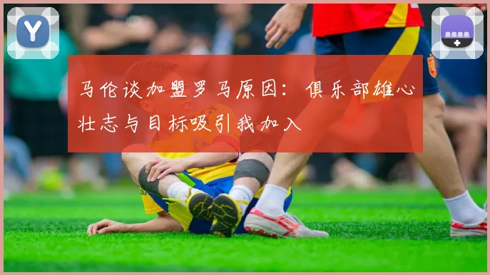 马伦谈加盟罗马原因：俱乐部雄心壮志与目标吸引我加入