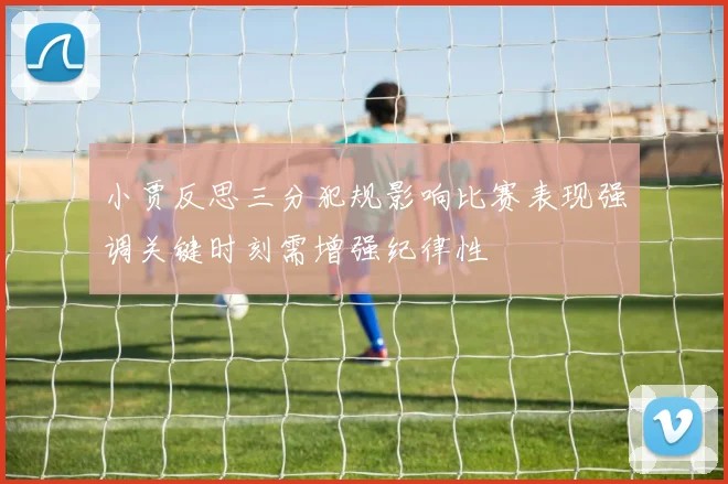 小贾反思三分犯规影响比赛表现强调关键时刻需增强纪律性