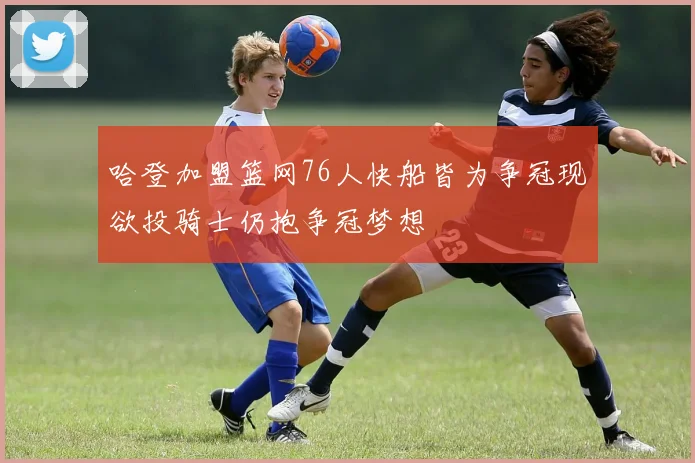 哈登加盟篮网76人快船皆为争冠现欲投骑士仍抱争冠梦想
