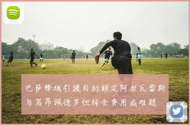 巴萨锋线引援目标锁定阿尔瓦雷斯与若昂佩德罗但转会费用成难题