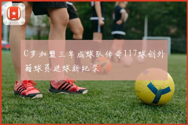 C罗加盟三年成球队传奇117球创外籍球员进球新纪录