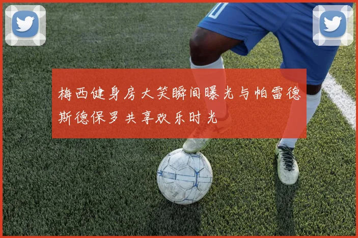 梅西健身房大笑瞬间曝光与帕雷德斯德保罗共享欢乐时光