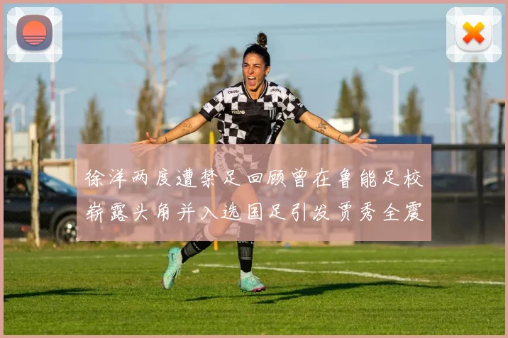徐洋两度遭禁足回顾曾在鲁能足校崭露头角并入选国足引发贾秀全震惊