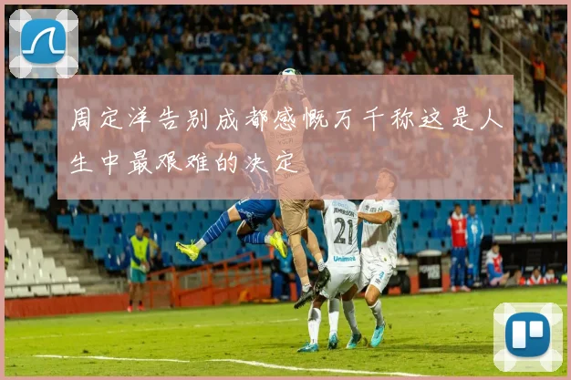 周定洋告别成都感慨万千称这是人生中最艰难的决定