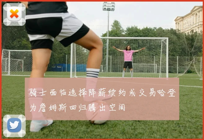 骑士面临选择降薪续约或交易哈登为詹姆斯回归腾出空间