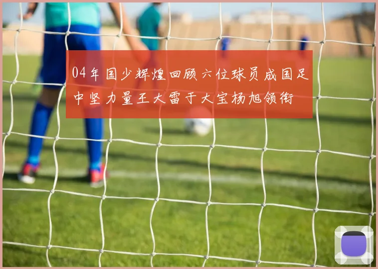 04年国少辉煌回顾六位球员成国足中坚力量王大雷于大宝杨旭领衔